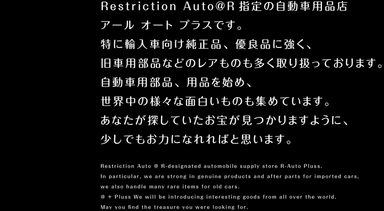 Restriction Auto@R指定の自動車用品店アール オート プラスです。特に輸入車向け純正品、優良品に強く、旧車用部品などのレアものも多く取り扱っております。自動車用部品、用品を始め、世界中の様々な面白いものも集めています。あなたが探していたお宝が見つかりますように、少しでもお力になれればと思います。